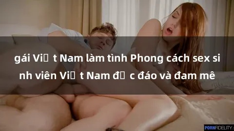 gái Việt Nam làm tình Phong cách sex sinh viên Việt Nam độc đáo và đam mê