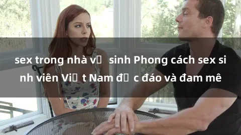 sex trong nhà vệ sinh Phong cách sex sinh viên Việt Nam độc đáo và đam mê